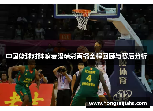中国篮球对阵喀麦隆精彩直播全程回顾与赛后分析