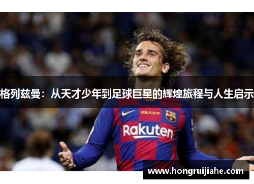 格列兹曼：从天才少年到足球巨星的辉煌旅程与人生启示